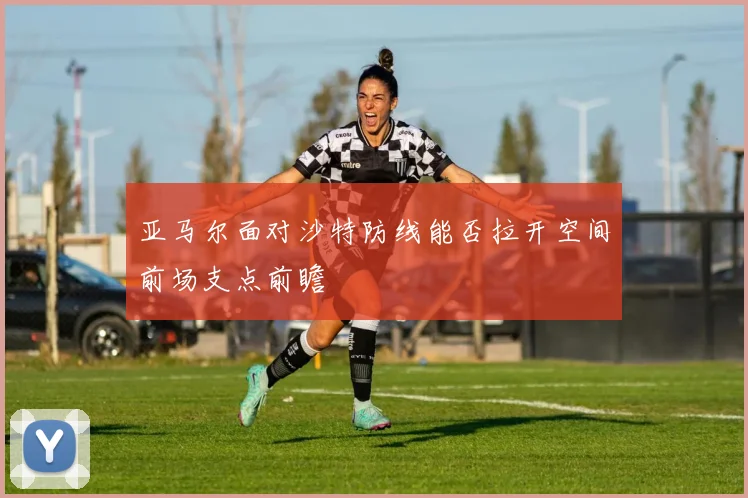 亚马尔面对沙特防线能否拉开空间前场支点前瞻