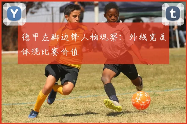 德甲左脚边锋人物观察：外线宽度体现比赛价值