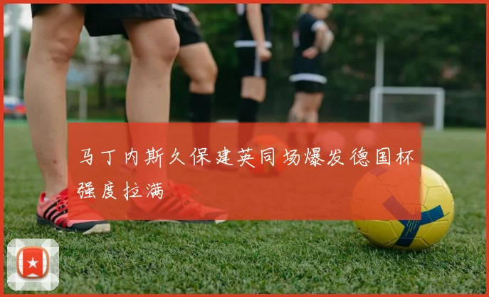 马丁内斯久保建英同场爆发德国杯强度拉满