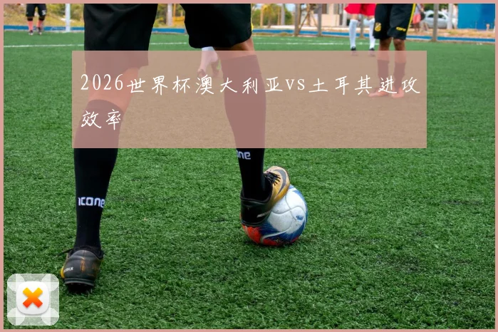 2026世界杯澳大利亚vs土耳其进攻效率