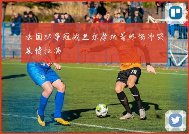 法国杯争冠战里尔摩纳哥终场冲突剧情拉满