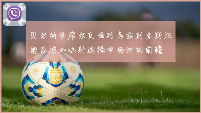 贝尔纳多席尔瓦面对乌兹别克斯坦能否增加远射选择中场控制前瞻