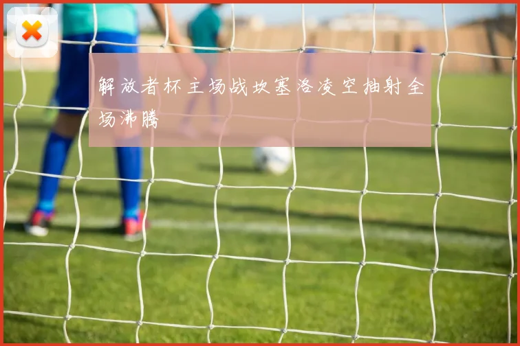 解放者杯主场战坎塞洛凌空抽射全场沸腾