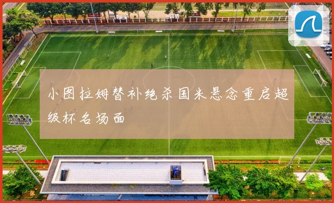 小图拉姆替补绝杀国米悬念重启超级杯名场面