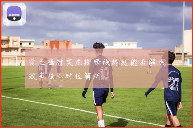 荷兰面对突尼斯锋线终结能否解决效率核心对位解析