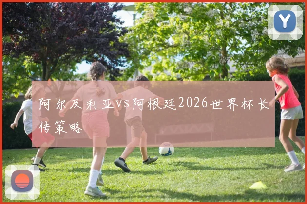 阿尔及利亚vs阿根廷2026世界杯长传策略