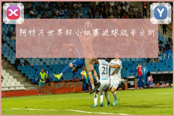 阿特万世界杯小组赛进球效率分析