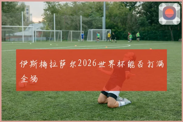 伊斯梅拉萨尔2026世界杯能否打满全场