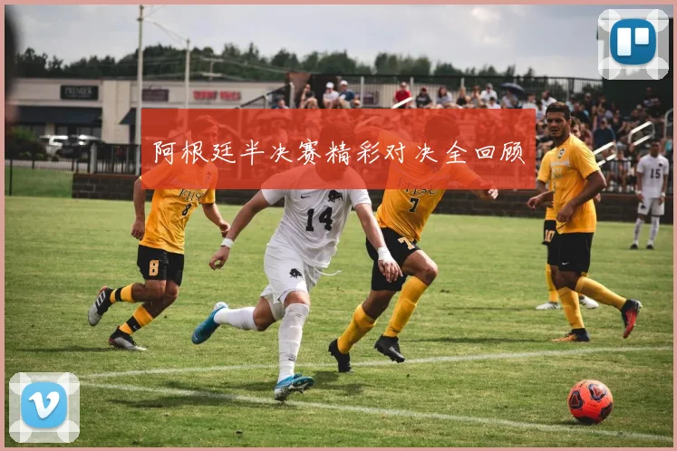 阿根廷半决赛精彩对决全回顾