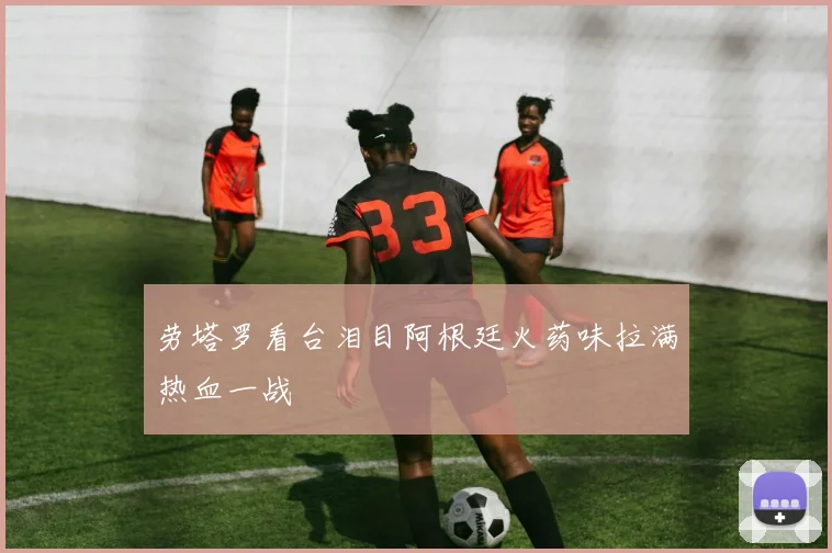 劳塔罗看台泪目阿根廷火药味拉满热血一战