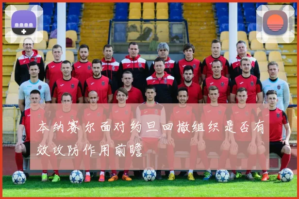本纳赛尔面对约旦回撤组织是否有效攻防作用前瞻