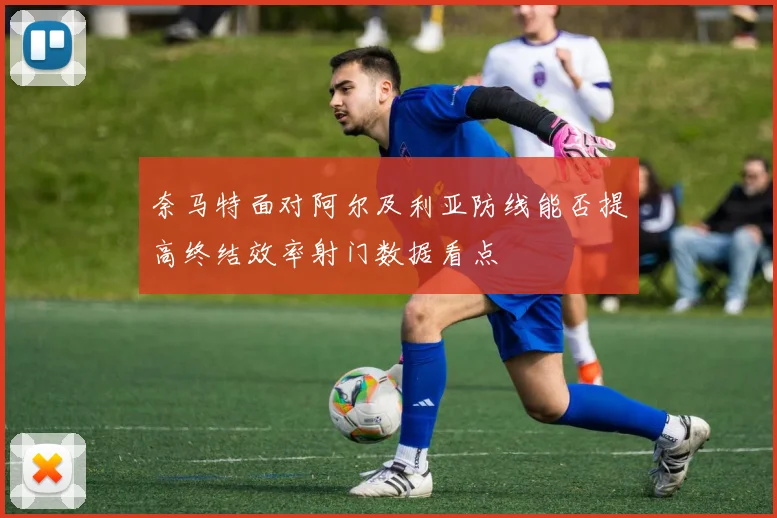 奈马特面对阿尔及利亚防线能否提高终结效率射门数据看点