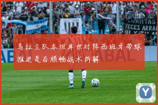 乌拉圭队本坦库尔对阵西班牙带球推进是否顺畅战术拆解