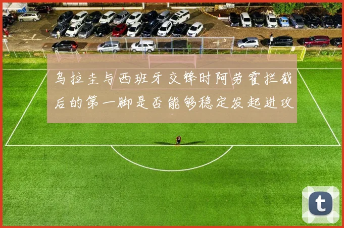 乌拉圭与西班牙交锋时阿劳霍拦截后的第一脚是否能够稳定发起进攻