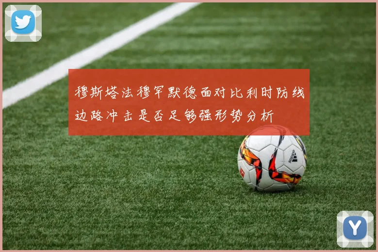 穆斯塔法穆罕默德面对比利时防线边路冲击是否足够强形势分析