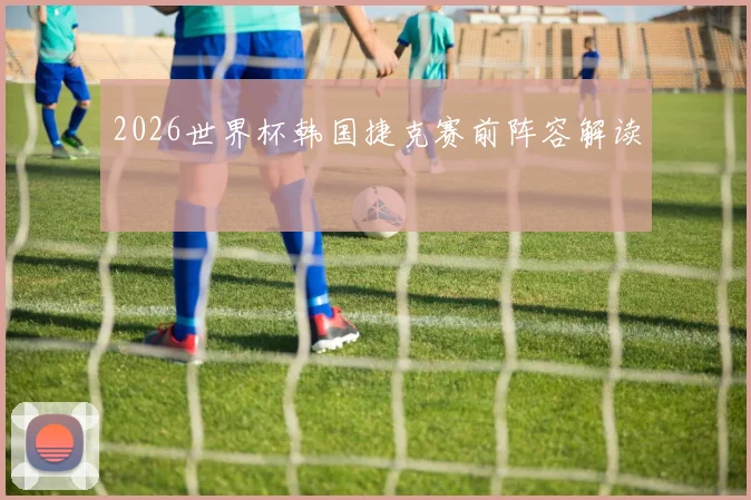 2026世界杯韩国捷克赛前阵容解读