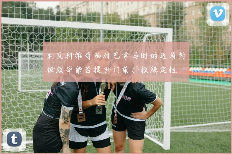 利瓦科维奇面对巴拿马时的近角封堵效率能否提升门前扑救稳定性