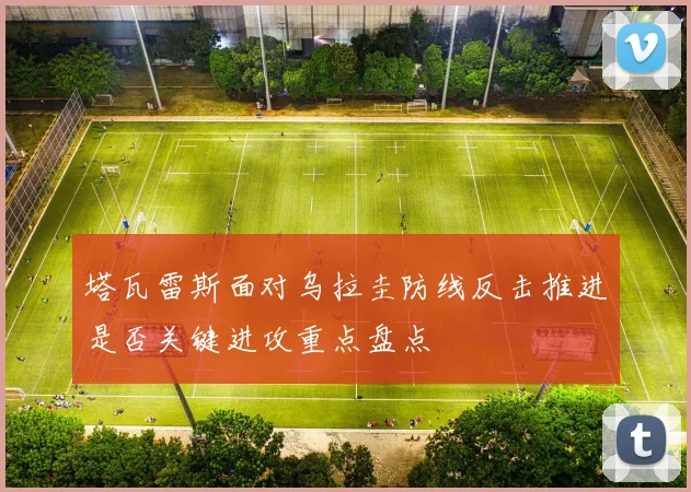塔瓦雷斯面对乌拉圭防线反击推进是否关键进攻重点盘点