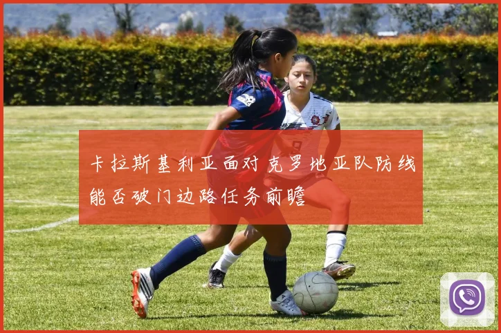 卡拉斯基利亚面对克罗地亚队防线能否破门边路任务前瞻