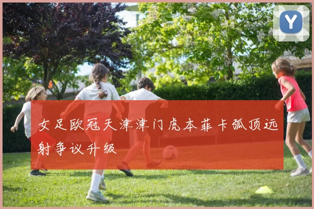 女足欧冠天津津门虎本菲卡弧顶远射争议升级