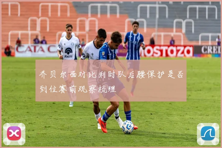 乔贝尔面对比利时队后腰保护是否到位赛前观察梳理