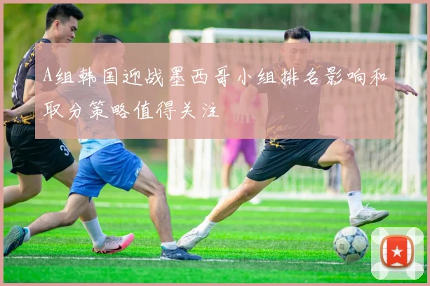 A组韩国迎战墨西哥小组排名影响和取分策略值得关注